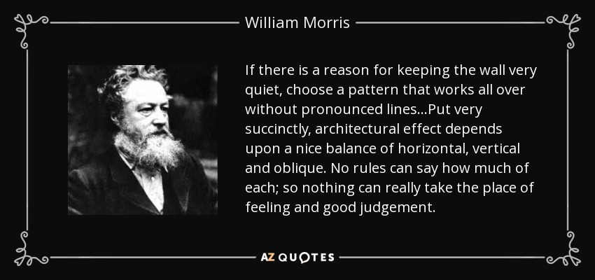 If there is a reason for keeping the wall very quiet, choose a pattern that works all over without pronounced lines...Put very succinctly, architectural effect depends upon a nice balance of horizontal, vertical and oblique. No rules can say how much of each; so nothing can really take the place of feeling and good judgement. - William Morris