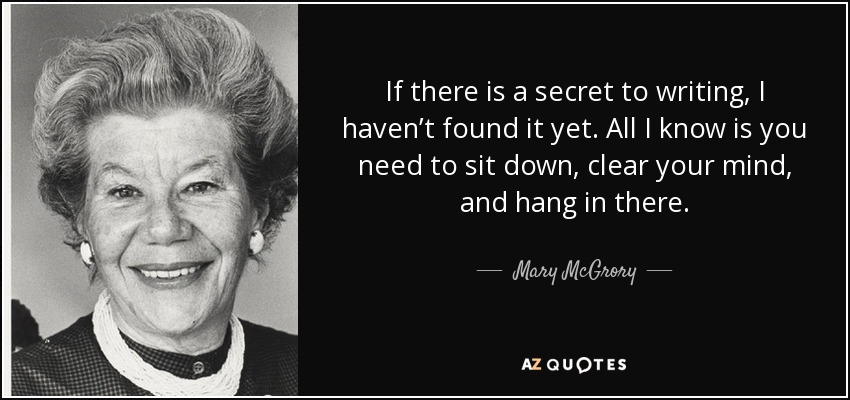 If there is a secret to writing, I haven’t found it yet. All I know is you need to sit down, clear your mind, and hang in there. - Mary McGrory