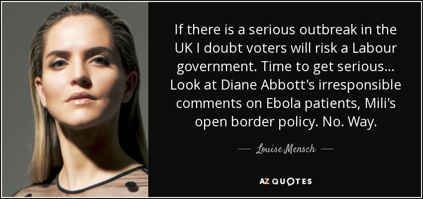 If there is a serious outbreak in the UK I doubt voters will risk a Labour government. Time to get serious... Look at Diane Abbott's irresponsible comments on Ebola patients, Mili's open border policy. No. Way. - Louise Mensch