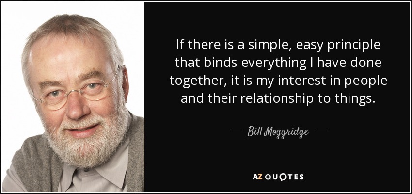 If there is a simple, easy principle that binds everything I have done together, it is my interest in people and their relationship to things. - Bill Moggridge