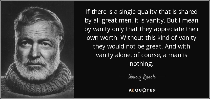 If there is a single quality that is shared by all great men, it is vanity. But I mean by vanity only that they appreciate their own worth. Without this kind of vanity they would not be great. And with vanity alone, of course, a man is nothing. - Yousuf Karsh