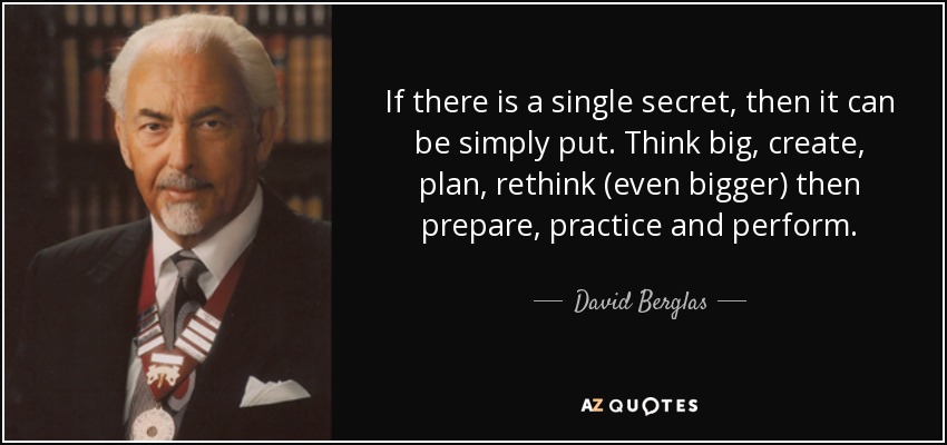 If there is a single secret, then it can be simply put. Think big, create, plan, rethink (even bigger) then prepare, practice and perform. - David Berglas