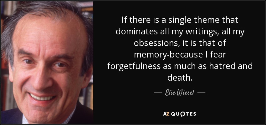 If there is a single theme that dominates all my writings, all my obsessions, it is that of memory-because I fear forgetfulness as much as hatred and death. - Elie Wiesel
