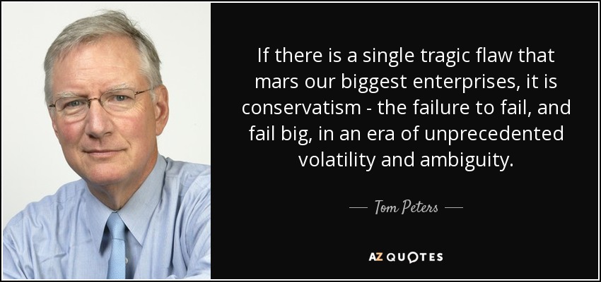 If there is a single tragic flaw that mars our biggest enterprises, it is conservatism - the failure to fail, and fail big, in an era of unprecedented volatility and ambiguity. - Tom Peters