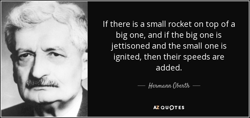 If there is a small rocket on top of a big one, and if the big one is jettisoned and the small one is ignited, then their speeds are added. - Hermann Oberth