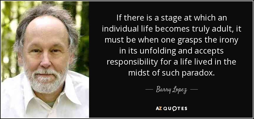 If there is a stage at which an individual life becomes truly adult, it must be when one grasps the irony in its unfolding and accepts responsibility for a life lived in the midst of such paradox. - Barry Lopez