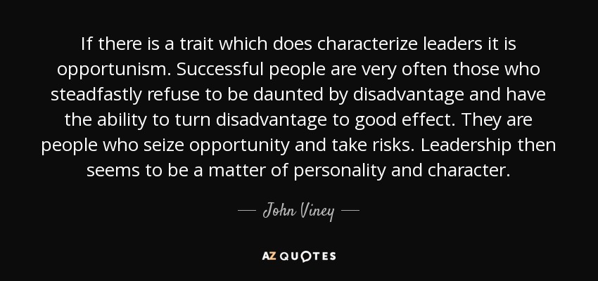 If there is a trait which does characterize leaders it is opportunism. Successful people are very often those who steadfastly refuse to be daunted by disadvantage and have the ability to turn disadvantage to good effect. They are people who seize opportunity and take risks. Leadership then seems to be a matter of personality and character. - John Viney