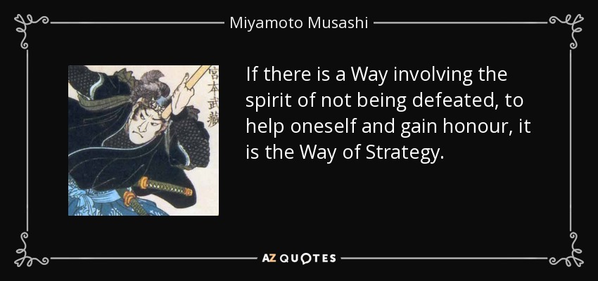 If there is a Way involving the spirit of not being defeated, to help oneself and gain honour, it is the Way of Strategy. - Miyamoto Musashi