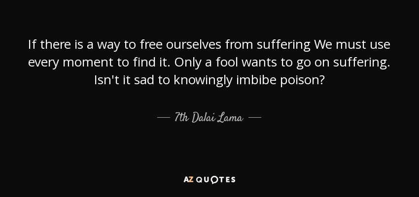 If there is a way to free ourselves from suffering We must use every moment to find it. Only a fool wants to go on suffering. Isn't it sad to knowingly imbibe poison? - 7th Dalai Lama