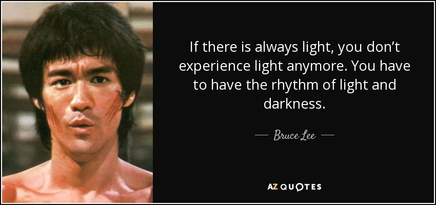 If there is always light, you don’t experience light anymore. You have to have the rhythm of light and darkness. - Bruce Lee