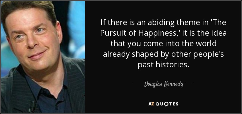 If there is an abiding theme in 'The Pursuit of Happiness,' it is the idea that you come into the world already shaped by other people's past histories. - Douglas Kennedy