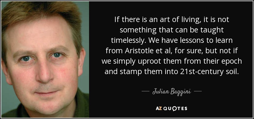 If there is an art of living, it is not something that can be taught timelessly. We have lessons to learn from Aristotle et al, for sure, but not if we simply uproot them from their epoch and stamp them into 21st-century soil. - Julian Baggini