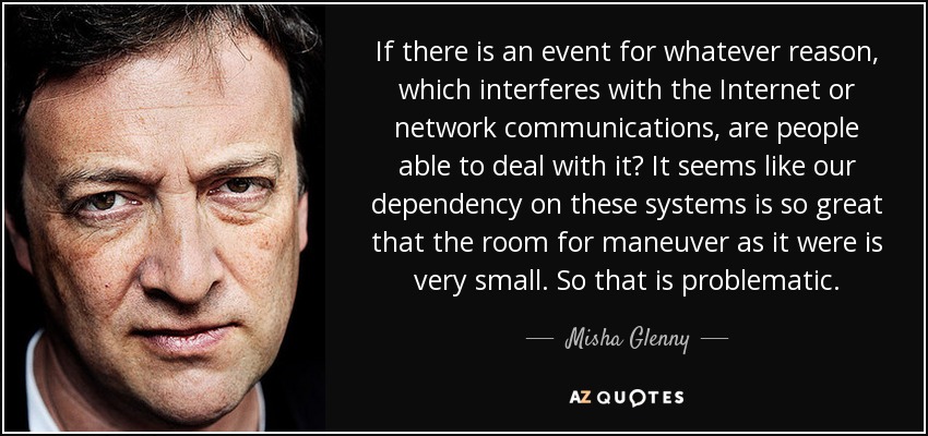 If there is an event for whatever reason, which interferes with the Internet or network communications, are people able to deal with it? It seems like our dependency on these systems is so great that the room for maneuver as it were is very small. So that is problematic. - Misha Glenny