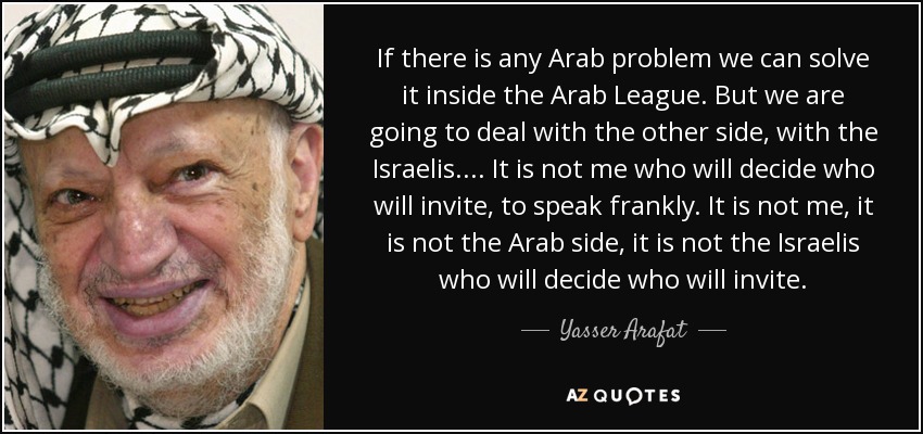 If there is any Arab problem we can solve it inside the Arab League. But we are going to deal with the other side, with the Israelis.... It is not me who will decide who will invite, to speak frankly. It is not me, it is not the Arab side, it is not the Israelis who will decide who will invite. - Yasser Arafat