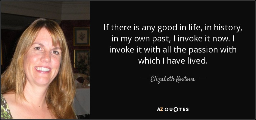 If there is any good in life, in history, in my own past, I invoke it now. I invoke it with all the passion with which I have lived. - Elizabeth Kostova