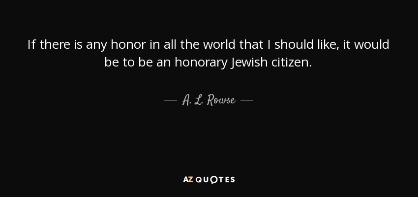 If there is any honor in all the world that I should like, it would be to be an honorary Jewish citizen. - A. L. Rowse