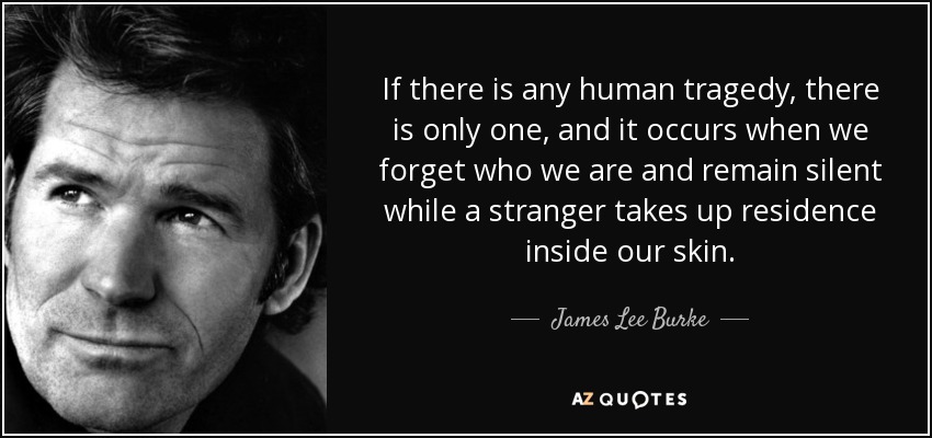 If there is any human tragedy, there is only one, and it occurs when we forget who we are and remain silent while a stranger takes up residence inside our skin. - James Lee Burke
