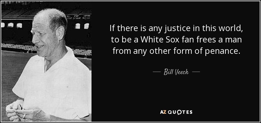 If there is any justice in this world, to be a White Sox fan frees a man from any other form of penance. - Bill Veeck
