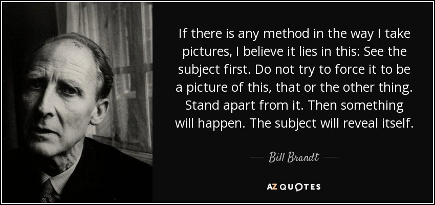 If there is any method in the way I take pictures, I believe it lies in this: See the subject first. Do not try to force it to be a picture of this, that or the other thing. Stand apart from it. Then something will happen. The subject will reveal itself. - Bill Brandt