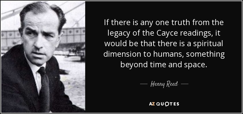 If there is any one truth from the legacy of the Cayce readings, it would be that there is a spiritual dimension to humans, something beyond time and space. - Henry Reed
