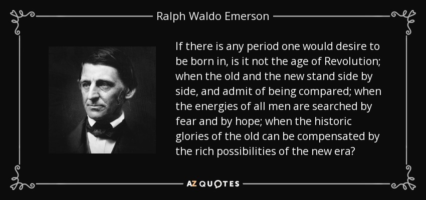 If there is any period one would desire to be born in, is it not the age of Revolution; when the old and the new stand side by side, and admit of being compared; when the energies of all men are searched by fear and by hope; when the historic glories of the old can be compensated by the rich possibilities of the new era? - Ralph Waldo Emerson