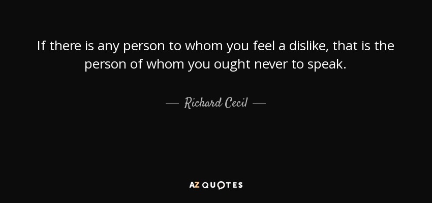 If there is any person to whom you feel a dislike, that is the person of whom you ought never to speak. - Richard Cecil