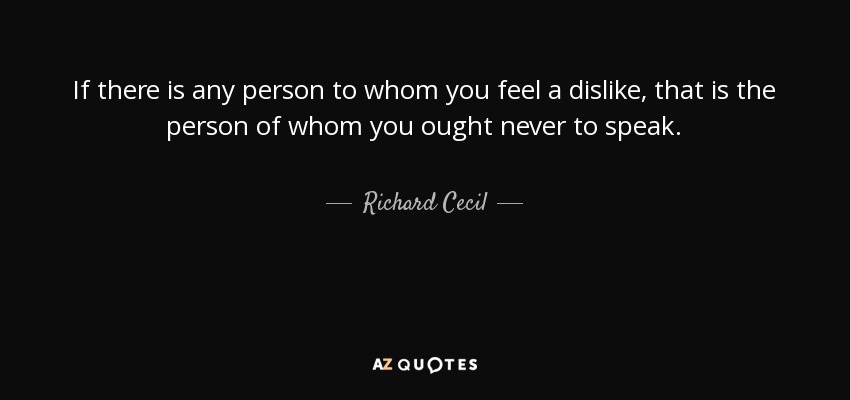 If there is any person to whom you feel a dislike, that is the person of whom you ought never to speak. - Richard Cecil