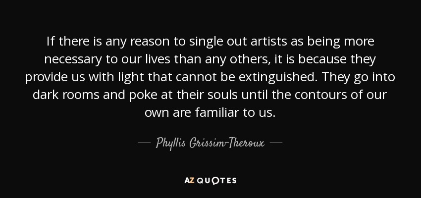 If there is any reason to single out artists as being more necessary to our lives than any others, it is because they provide us with light that cannot be extinguished. They go into dark rooms and poke at their souls until the contours of our own are familiar to us. - Phyllis Grissim-Theroux