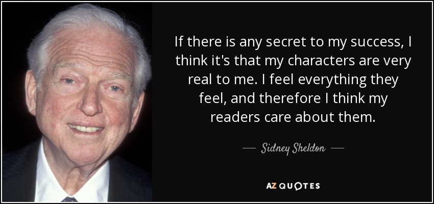 If there is any secret to my success, I think it's that my characters are very real to me. I feel everything they feel, and therefore I think my readers care about them. - Sidney Sheldon