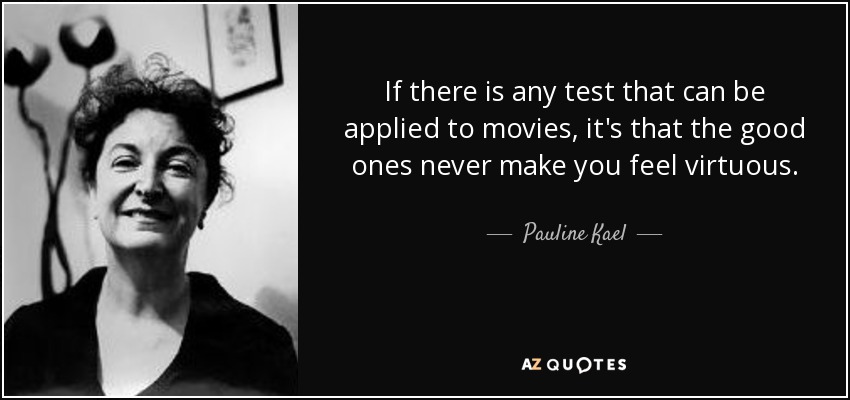 If there is any test that can be applied to movies, it's that the good ones never make you feel virtuous. - Pauline Kael