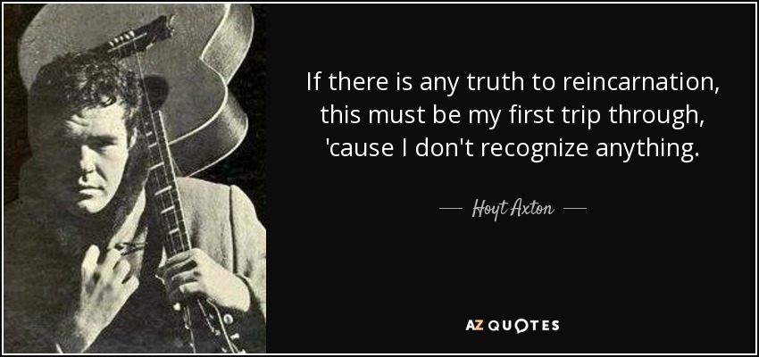 If there is any truth to reincarnation, this must be my first trip through, 'cause I don't recognize anything. - Hoyt Axton