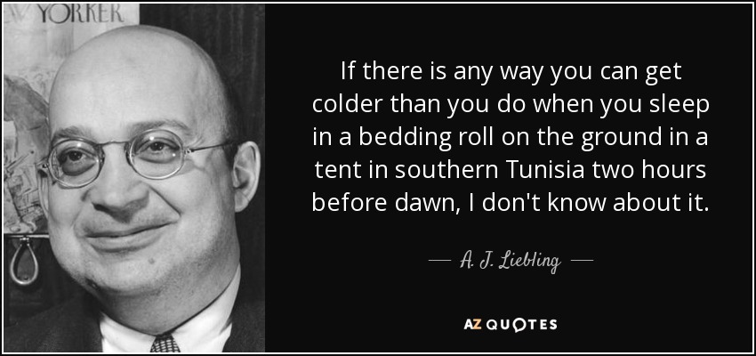 If there is any way you can get colder than you do when you sleep in a bedding roll on the ground in a tent in southern Tunisia two hours before dawn, I don't know about it. - A. J. Liebling