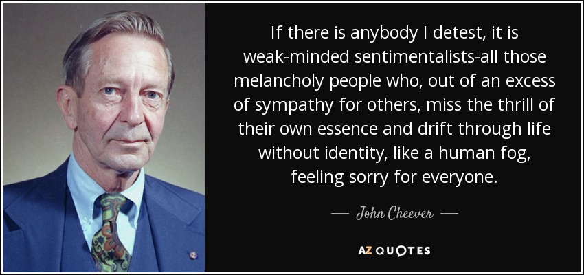 If there is anybody I detest, it is weak-minded sentimentalists-all those melancholy people who, out of an excess of sympathy for others, miss the thrill of their own essence and drift through life without identity, like a human fog, feeling sorry for everyone. - John Cheever