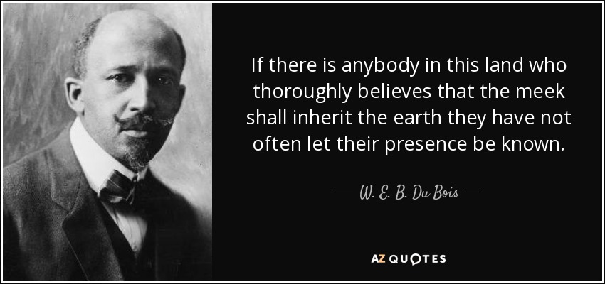 If there is anybody in this land who thoroughly believes that the meek shall inherit the earth they have not often let their presence be known. - W. E. B. Du Bois