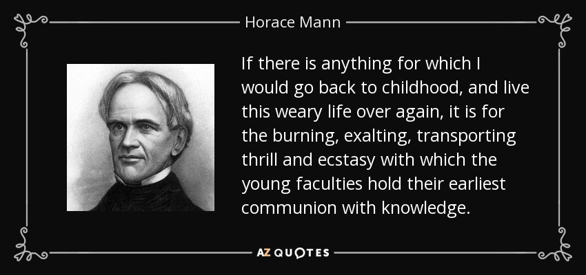 If there is anything for which I would go back to childhood, and live this weary life over again, it is for the burning, exalting, transporting thrill and ecstasy with which the young faculties hold their earliest communion with knowledge. - Horace Mann