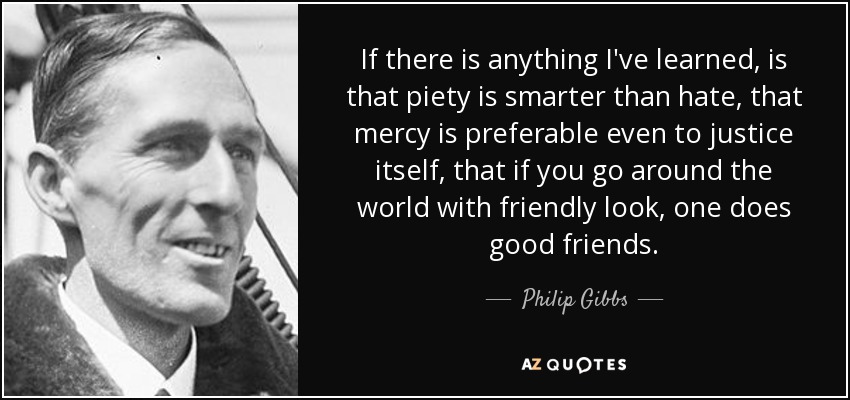 If there is anything I've learned, is that piety is smarter than hate, that mercy is preferable even to justice itself, that if you go around the world with friendly look, one does good friends. - Philip Gibbs