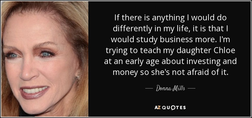 If there is anything I would do differently in my life, it is that I would study business more. I'm trying to teach my daughter Chloe at an early age about investing and money so she's not afraid of it. - Donna Mills