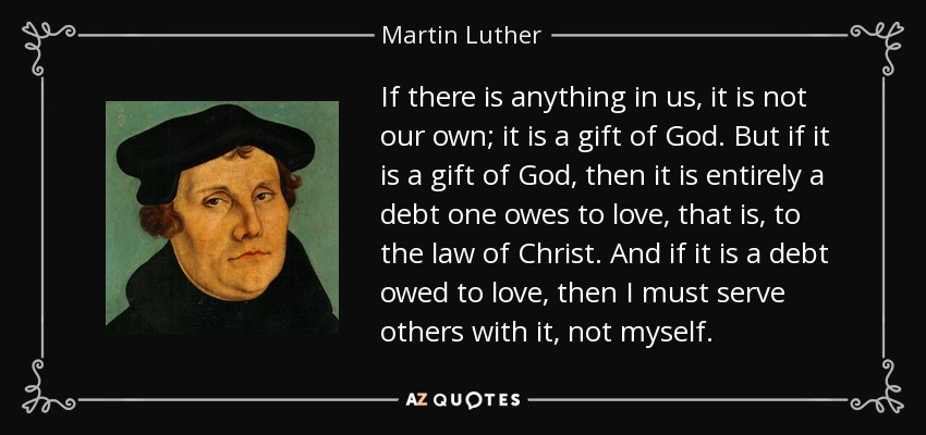If there is anything in us, it is not our own; it is a gift of God. But if it is a gift of God, then it is entirely a debt one owes to love, that is, to the law of Christ. And if it is a debt owed to love, then I must serve others with it, not myself. - Martin Luther