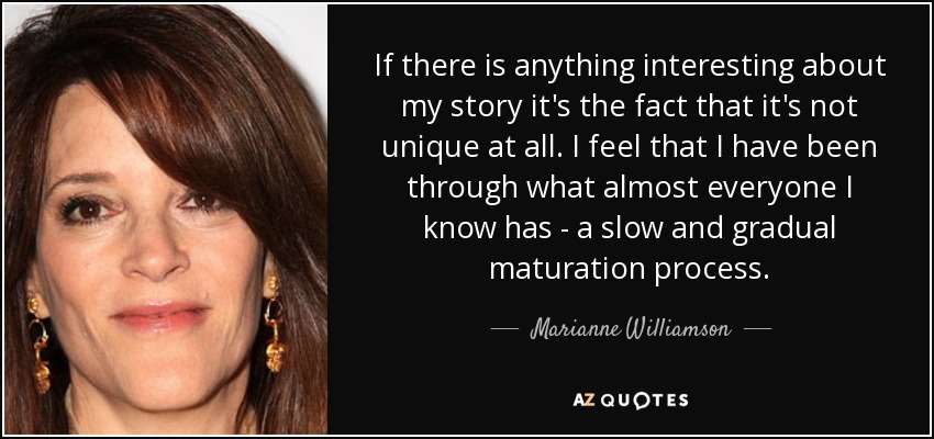 If there is anything interesting about my story it's the fact that it's not unique at all. I feel that I have been through what almost everyone I know has - a slow and gradual maturation process. - Marianne Williamson