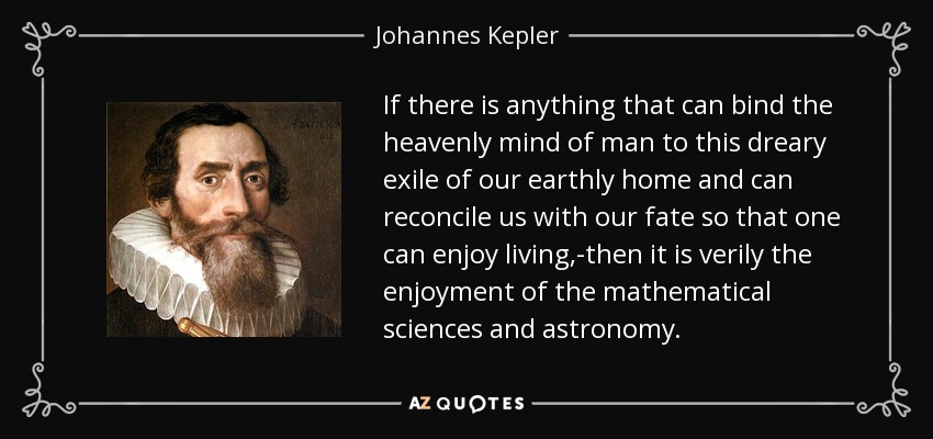 If there is anything that can bind the heavenly mind of man to this dreary exile of our earthly home and can reconcile us with our fate so that one can enjoy living,-then it is verily the enjoyment of the mathematical sciences and astronomy. - Johannes Kepler