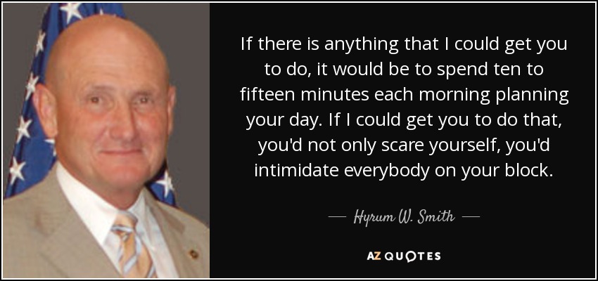 If there is anything that I could get you to do, it would be to spend ten to fifteen minutes each morning planning your day. If I could get you to do that, you'd not only scare yourself, you'd intimidate everybody on your block. - Hyrum W. Smith
