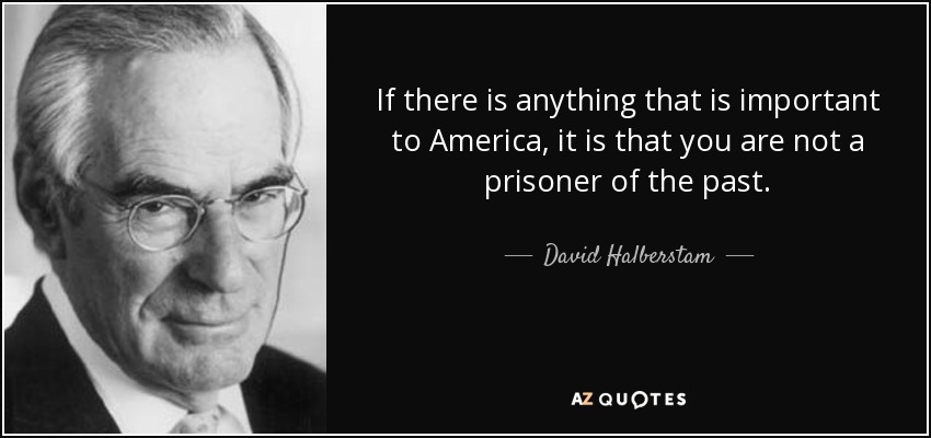 If there is anything that is important to America, it is that you are not a prisoner of the past. - David Halberstam