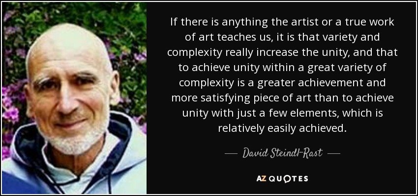If there is anything the artist or a true work of art teaches us, it is that variety and complexity really increase the unity, and that to achieve unity within a great variety of complexity is a greater achievement and more satisfying piece of art than to achieve unity with just a few elements, which is relatively easily achieved. - David Steindl-Rast