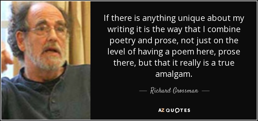 If there is anything unique about my writing it is the way that I combine poetry and prose, not just on the level of having a poem here, prose there, but that it really is a true amalgam. - Richard Grossman