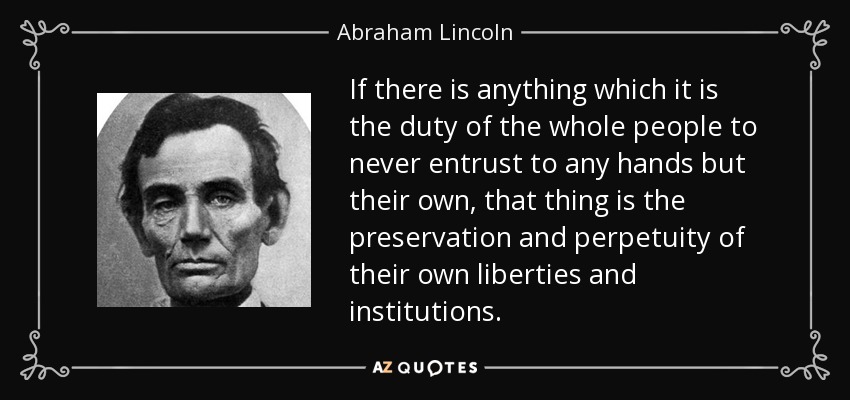 If there is anything which it is the duty of the whole people to never entrust to any hands but their own, that thing is the preservation and perpetuity of their own liberties and institutions. - Abraham Lincoln
