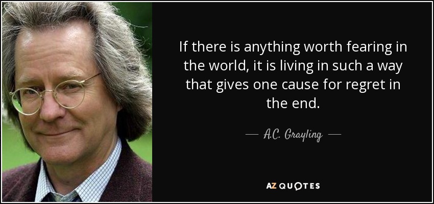 If there is anything worth fearing in the world, it is living in such a way that gives one cause for regret in the end. - A.C. Grayling
