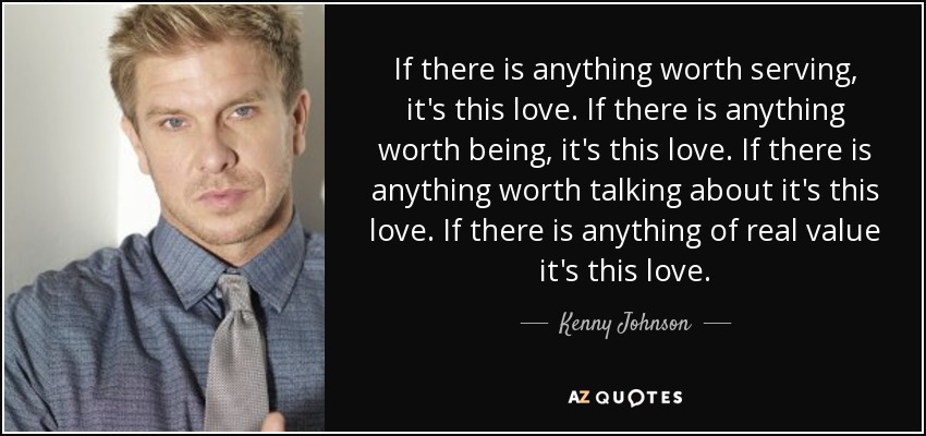 If there is anything worth serving, it's this love. If there is anything worth being, it's this love. If there is anything worth talking about it's this love. If there is anything of real value it's this love. - Kenny Johnson