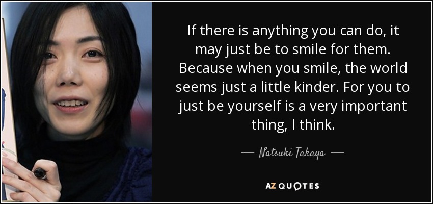 If there is anything you can do, it may just be to smile for them. Because when you smile, the world seems just a little kinder. For you to just be yourself is a very important thing, I think. - Natsuki Takaya