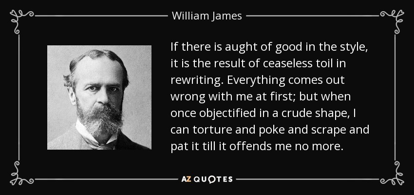 If there is aught of good in the style, it is the result of ceaseless toil in rewriting. Everything comes out wrong with me at first; but when once objectified in a crude shape, I can torture and poke and scrape and pat it till it offends me no more. - William James