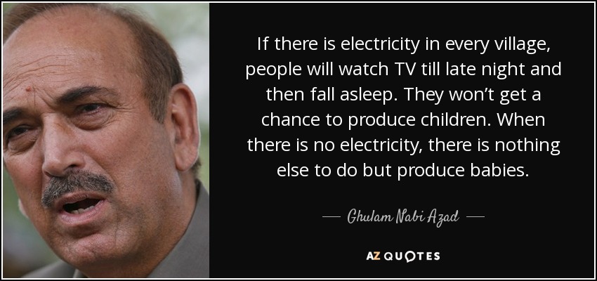 If there is electricity in every village, people will watch TV till late night and then fall asleep. They won’t get a chance to produce children. When there is no electricity, there is nothing else to do but produce babies. - Ghulam Nabi Azad
